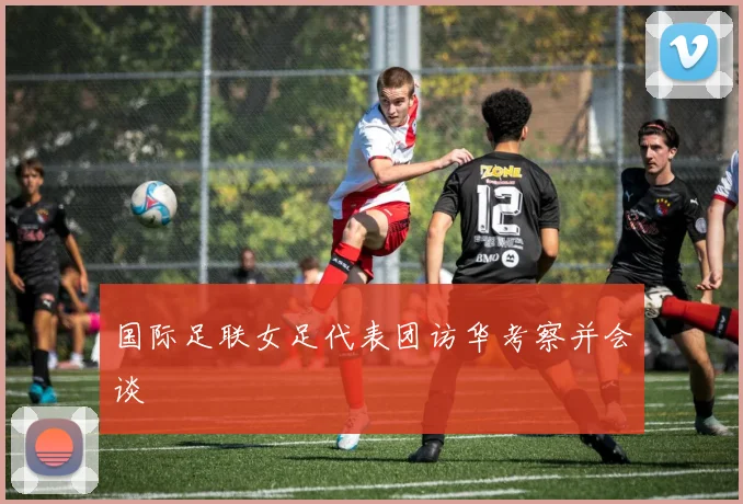 国际足联女足代表团访华考察并会谈