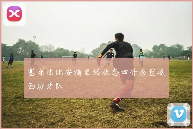 塞尔法比安梅里诺状态回升或重返西班牙队