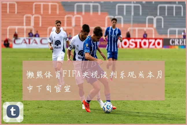 懒熊体育FIFA央视谈判乐观或本月中下旬官宣