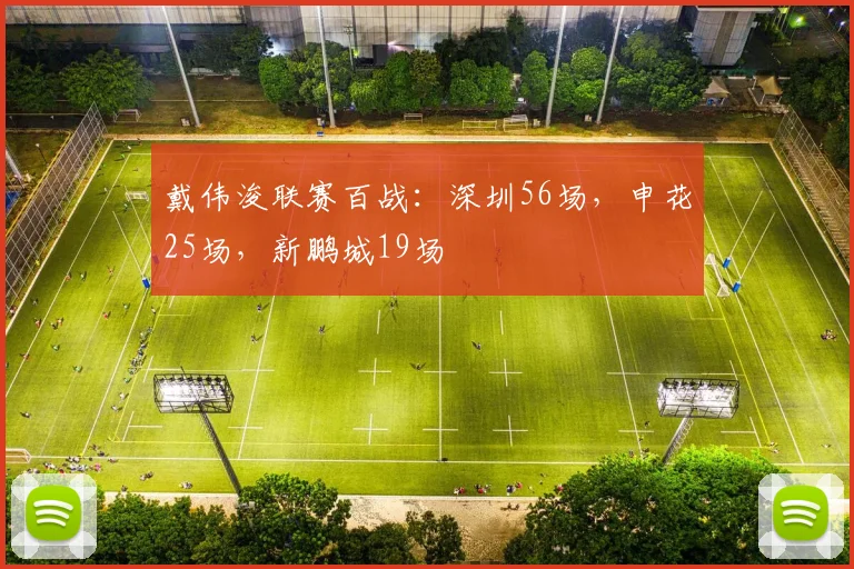 戴伟浚联赛百战：深圳56场，申花25场，新鹏城19场
