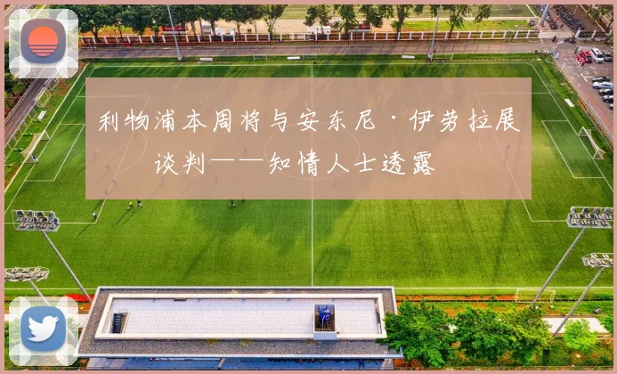 利物浦本周将与安东尼·伊劳拉展开谈判——知情人士透露