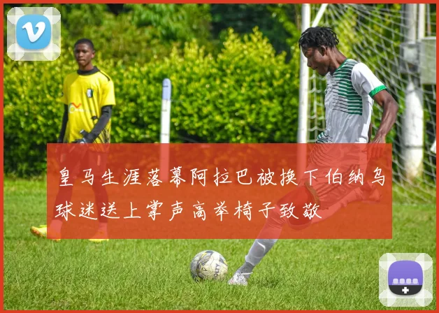 皇马生涯落幕阿拉巴被换下伯纳乌球迷送上掌声高举椅子致敬
